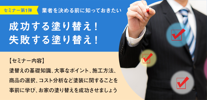 セミナー第1弾 業者を決める前に知っておきたい 成功する塗り替え！失敗する塗り替え！ 【セミナー内容】塗替えの基礎知識、大事なポイント、施工方法、商品の選択、コスト分析など塗装に関することを事前に学び、お家の塗り替えを成功させましょう