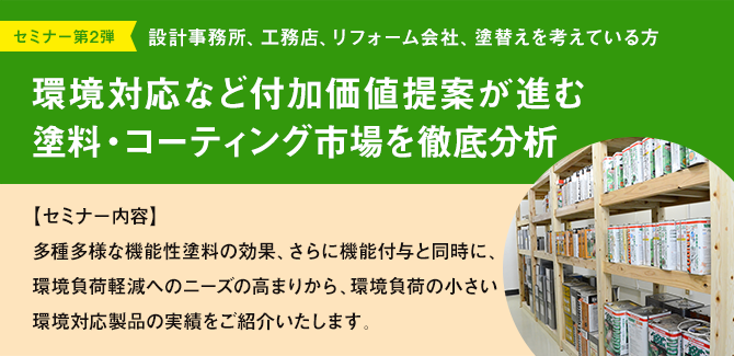 セミナー第2弾 設計事務所、工務店、リフォーム会社、塗替えを考えている方 環境対応など付加価値提案が進む塗料・コーティング市場を徹底分析 【セミナー内容】多種多様な機能性塗料の効果、さらに機能付与と同時に、環境負荷軽減へのニーズの高まりから、環境負荷の小さい環境対応製品の実績をご紹介いたします。