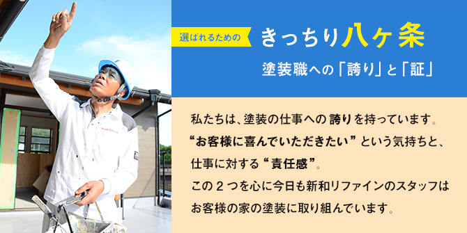 選ばれるための「きっちり八ヶ条」塗装職への「誇り」と「証」｜私たちは、塗装の仕事への誇りを持っています。 “お客様に喜んでいただきたい”という気持ちと、 仕事に対する“責任感”。 この2つを心に今日も新和リファインのスタッフは お客様の家の塗装に取り組んでいます。