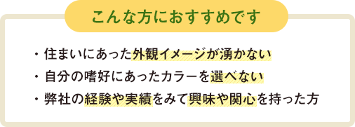 こんな方におすすめです　住まいにあった外観イメージが湧かない　自分の嗜好にあったカラーを選べない　弊社の経験や実績をみて興味や関心を持った方