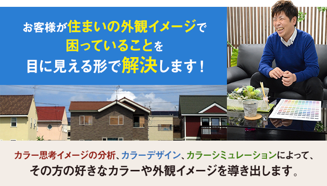 お客様が住まいの外観イメージで困っていることを、目に見える形で解決します！　カラー思考イメージの分析、カラーデザイン、カラーシミュレーションによって、その方の好きなカラーや外観イメージを導き出します。